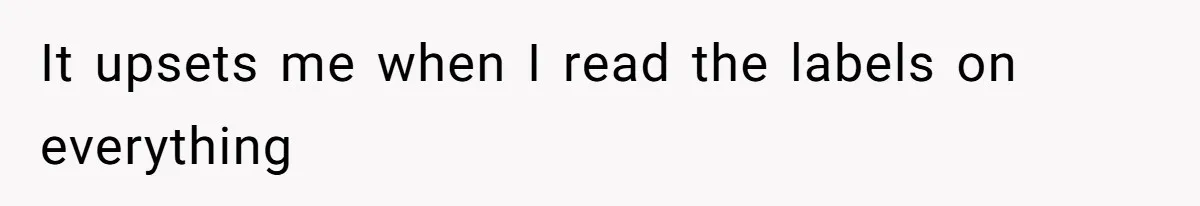 It upsets me when I read the labels on everything