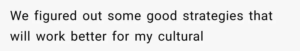 We figured out some good strategies that will work better for my cultural
