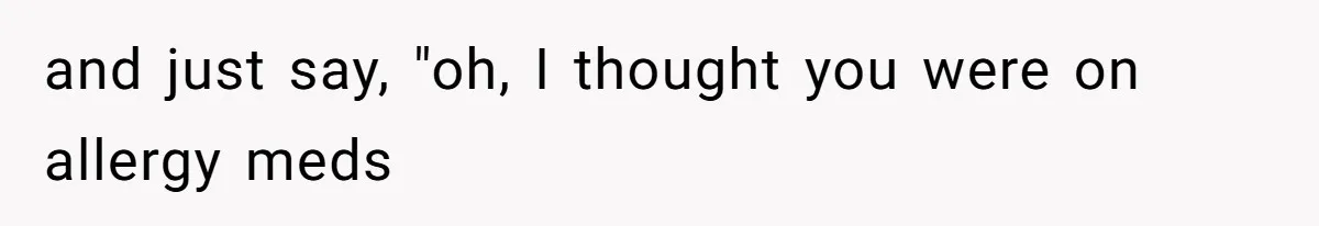 and just say, "oh, I thought you were on allergy meds