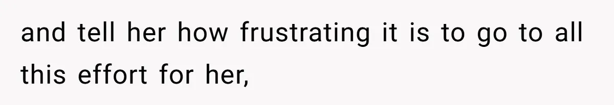 and tell her how frustrating it is to go to all this effort for her,