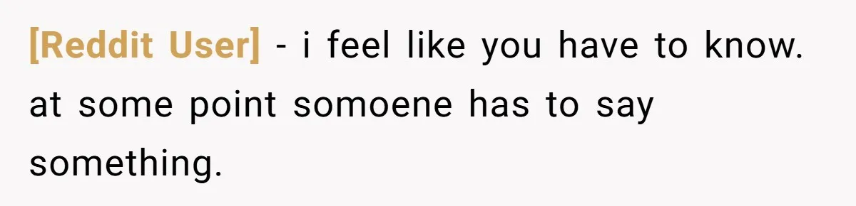 [Reddit User] − i feel like you have to know. at some point somoene has to say something.