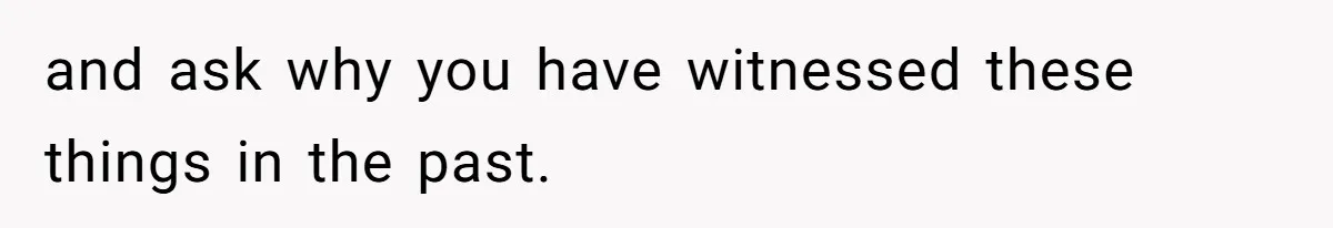 and ask why you have witnessed these things in the past.