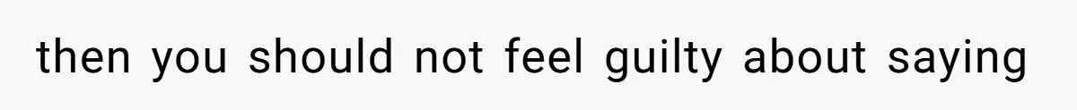 then you should not feel guilty about saying