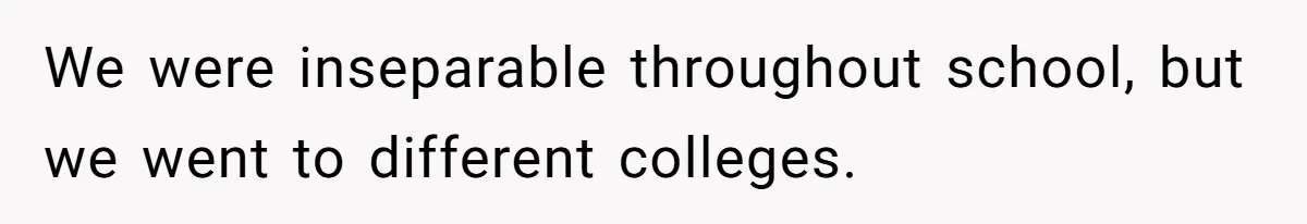 We were inseparable throughout school, but we went to different colleges.