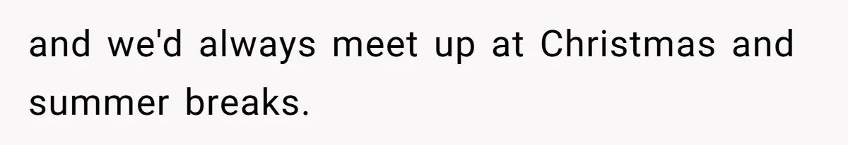 and we'd always meet up at Christmas and summer breaks.