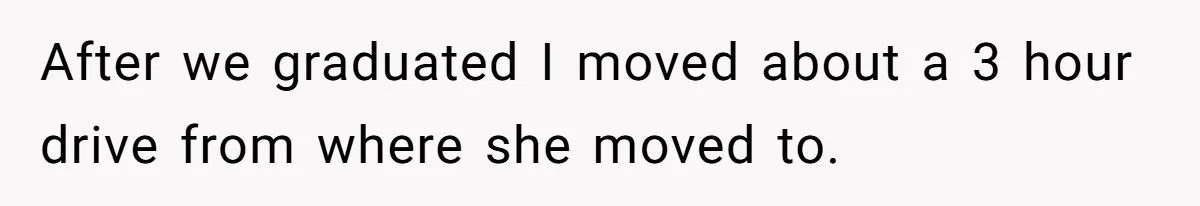 After we graduated I moved about a 3 hour drive from where she moved to.