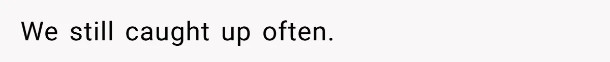 We still caught up often.