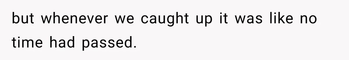but whenever we caught up it was like no time had passed.