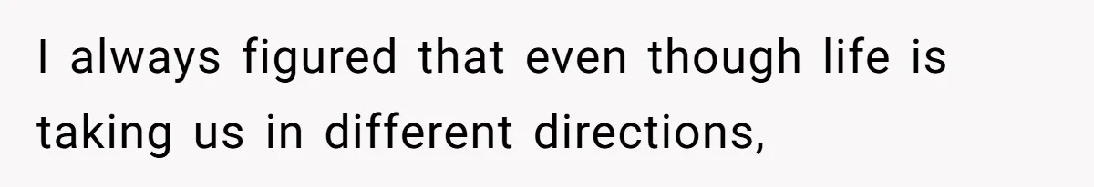 I always figured that even though life is taking us in different directions,
