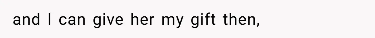 and I can give her my gift then,