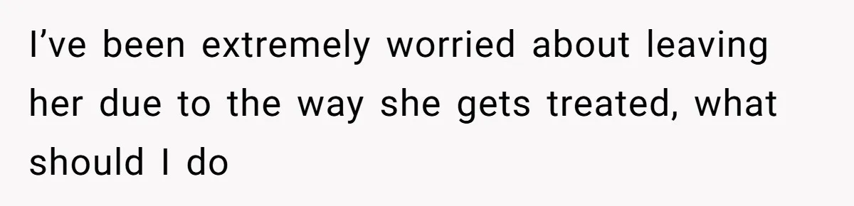 I’ve been extremely worried about leaving her due to the way she gets treated, what should I do