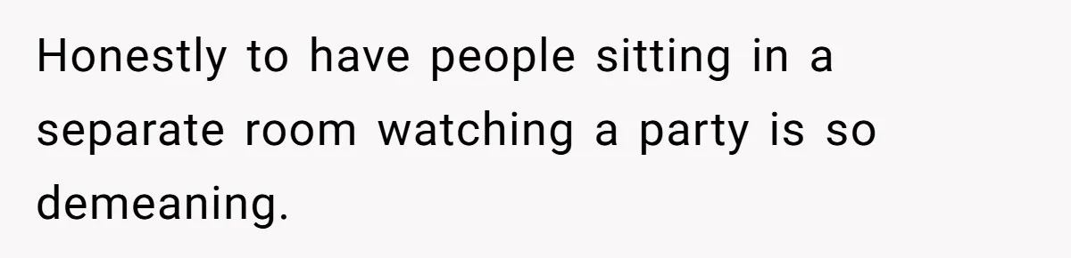 Honestly to have people sitting in a separate room watching a party is so demeaning.