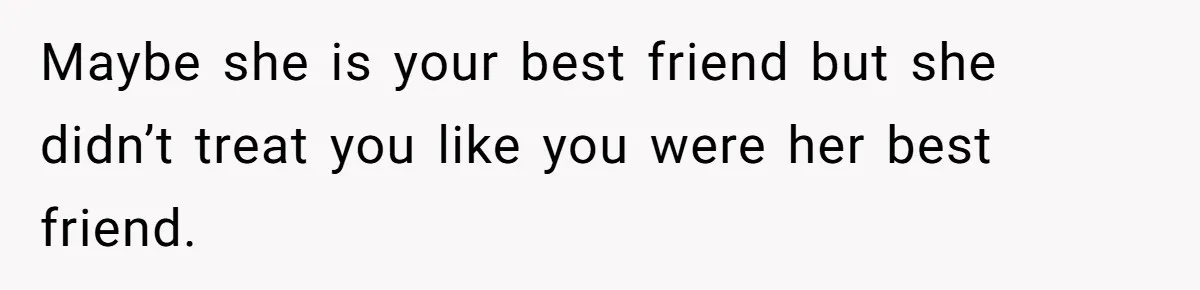 Maybe she is your best friend but she didn’t treat you like you were her best friend.