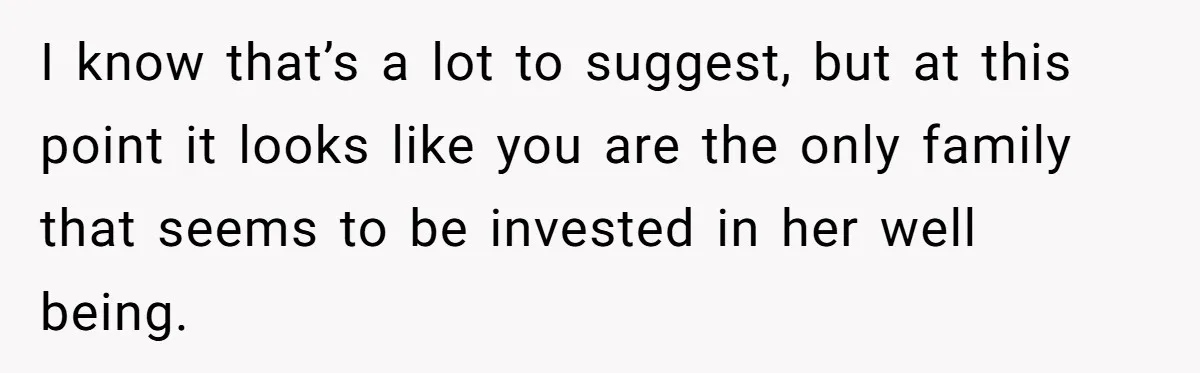 I know that’s a lot to suggest, but at this point it looks like you are the only family that seems to be invested in her well being.
