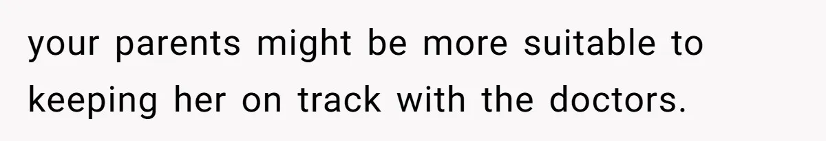 your parents might be more suitable to keeping her on track with the doctors.