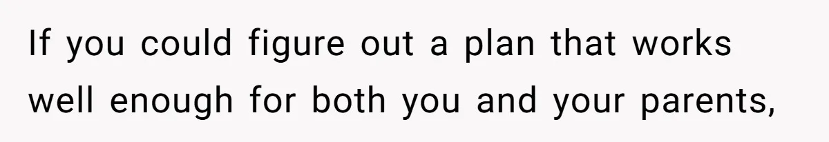If you could figure out a plan that works well enough for both you and your parents,