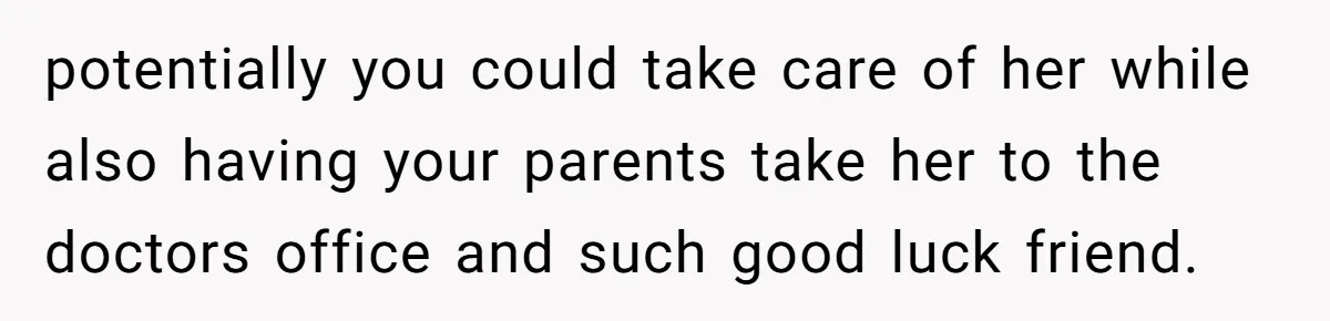 potentially you could take care of her while also having your parents take her to the doctors office and such good luck friend.