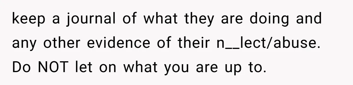 keep a journal of what they are doing and any other evidence of their n__lect/abuse. Do NOT let on what you are up to.