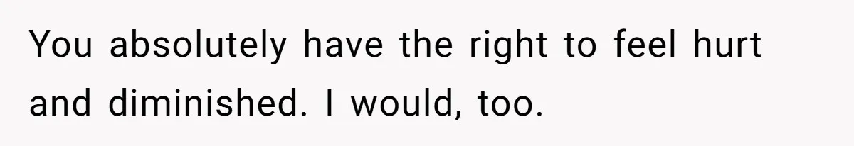 You absolutely have the right to feel hurt and diminished. I would, too.