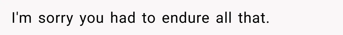 I'm sorry you had to endure all that.