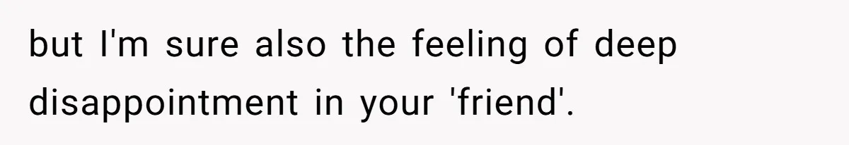 but I'm sure also the feeling of deep disappointment in your 'friend'.