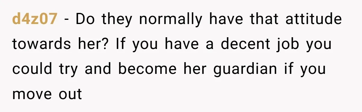 d4z07 − Do they normally have that attitude towards her? If you have a decent job you could try and become her guardian if you move out