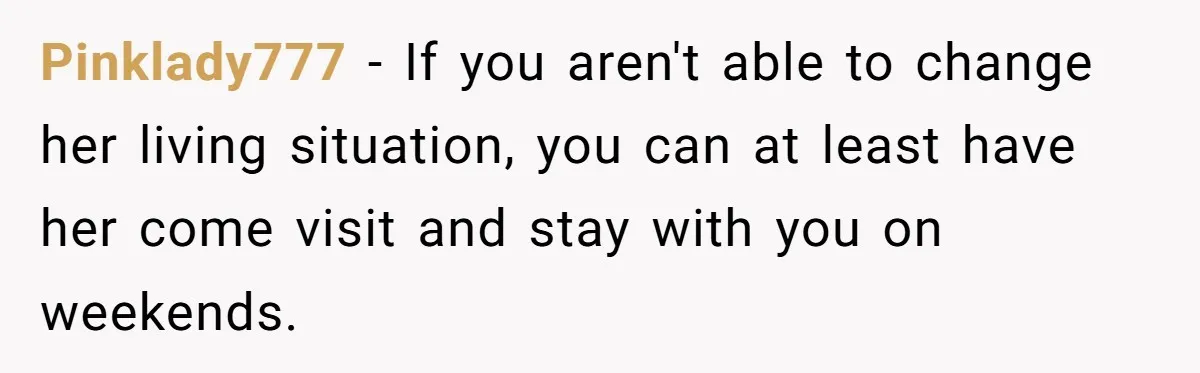 Pinklady777 − If you aren't able to change her living situation, you can at least have her come visit and stay with you on weekends.