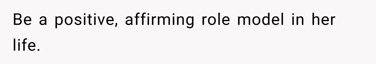 Be a positive, affirming role model in her life.
