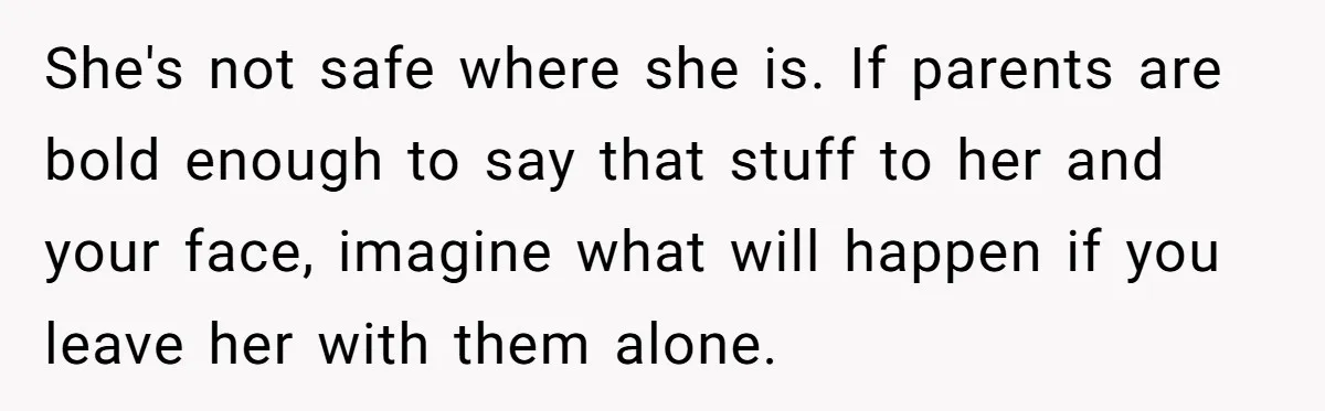 She's not safe where she is. If parents are bold enough to say that stuff to her and your face, imagine what will happen if you leave her with them...