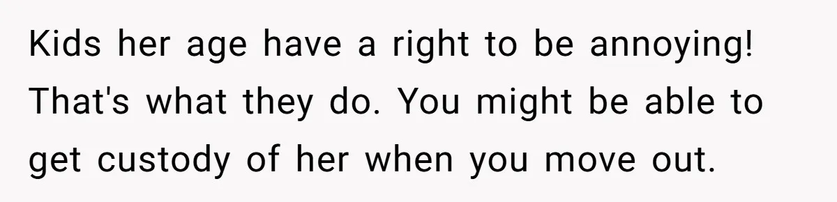 Kids her age have a right to be annoying! That's what they do. You might be able to get custody of her when you move out.