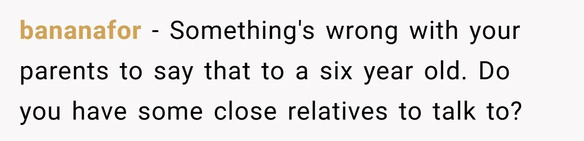 bananafor − Something's wrong with your parents to say that to a six year old. Do you have some close relatives to talk to?
