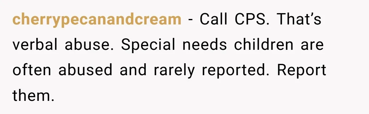 cherrypecanandcream − Call CPS. That’s verbal abuse. Special needs children are often abused and rarely reported. Report them.
