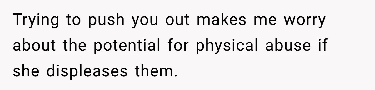 Trying to push you out makes me worry about the potential for physical abuse if she displeases them.