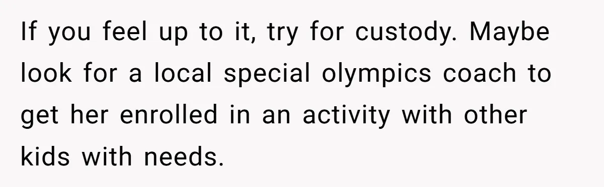 If you feel up to it, try for custody. Maybe look for a local special olympics coach to get her enrolled in an activity with other kids with needs.