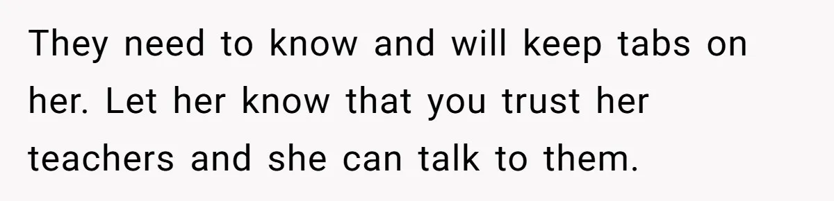 They need to know and will keep tabs on her. Let her know that you trust her teachers and she can talk to them.