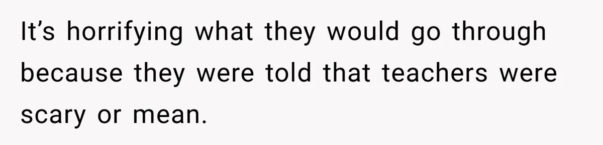 It’s horrifying what they would go through because they were told that teachers were scary or mean.