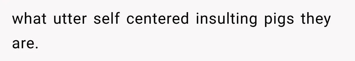 what utter self centered insulting pigs they are.