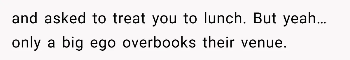 and asked to treat you to lunch. But yeah…only a big ego overbooks their venue.