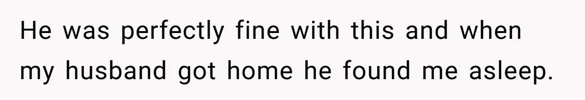 He was perfectly fine with this and when my husband got home he found me asleep.