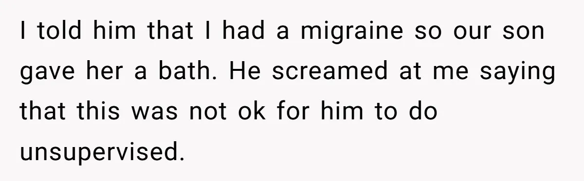I told him that I had a migraine so our son gave her a bath. He screamed at me saying that this was not ok for him to do unsupervised.