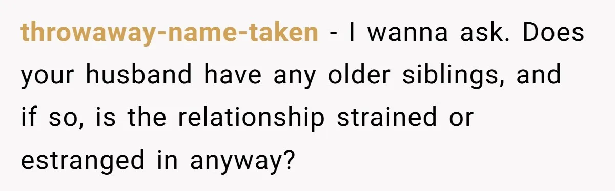 throwaway-name-taken − I wanna ask. Does your husband have any older siblings, and if so, is the relationship strained or estranged in anyway?