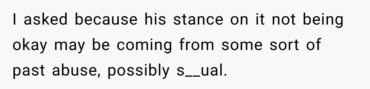 I asked because his stance on it not being okay may be coming from some sort of past abuse, possibly s__ual.