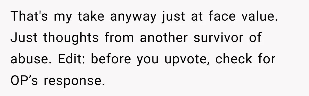 That's my take anyway just at face value. Just thoughts from another survivor of abuse. Edit: before you upvote, check for OP’s response.