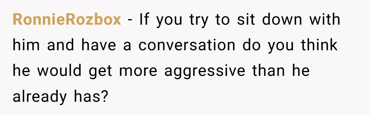 RonnieRozbox − If you try to sit down with him and have a conversation do you think he would get more aggressive than he already has?