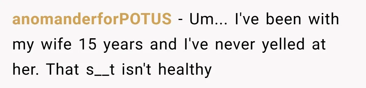 anomanderforPOTUS − Um... I've been with my wife 15 years and I've never yelled at her. That s__t isn't healthy