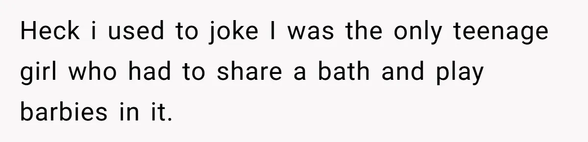 Heck i used to joke I was the only teenage girl who had to share a bath and play barbies in it.