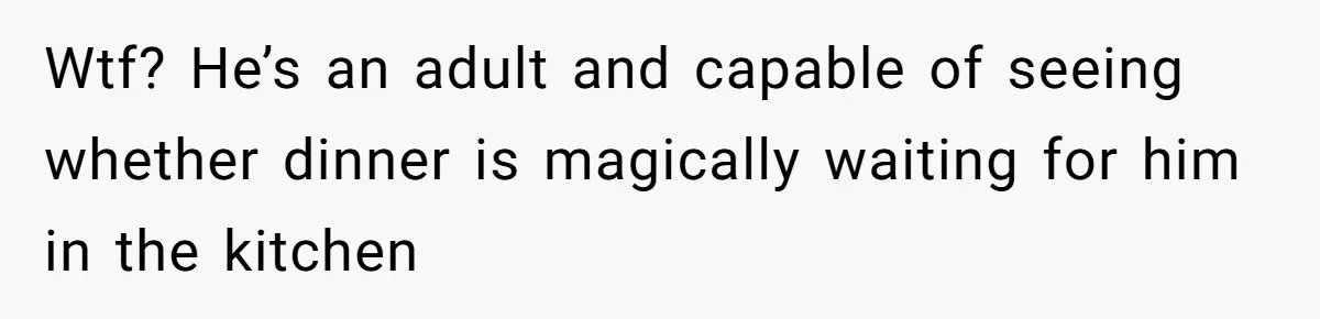 Wtf? He’s an adult and capable of seeing whether dinner is magically waiting for him in the kitchen