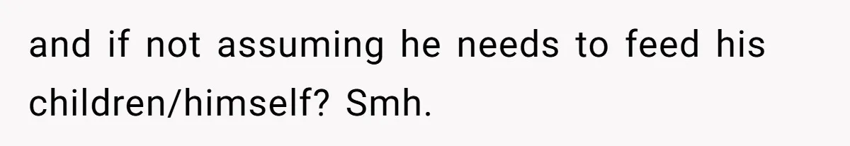 and if not assuming he needs to feed his children/himself? Smh.