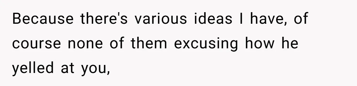 Because there's various ideas I have, of course none of them excusing how he yelled at you,