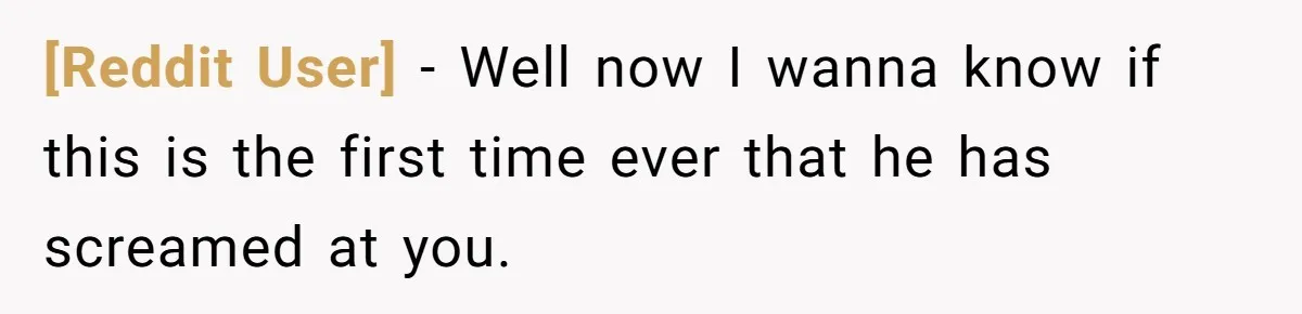 [Reddit User] − Well now I wanna know if this is the first time ever that he has screamed at you.